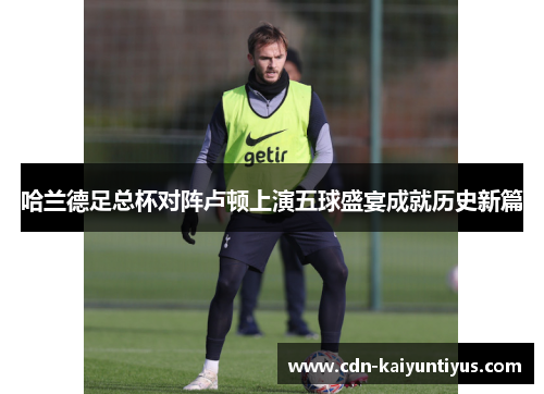 哈兰德足总杯对阵卢顿上演五球盛宴成就历史新篇