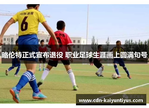 略伦特正式宣布退役 职业足球生涯画上圆满句号